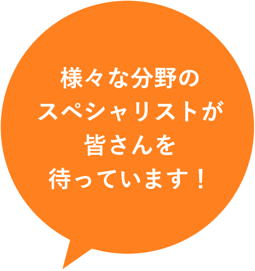 様々な分野のスペシャリストが皆さんを待っています！